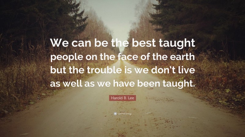 Harold B. Lee Quote: “We can be the best taught people on the face of the earth but the trouble is we don’t live as well as we have been taught.”