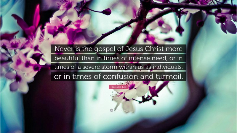 Harold B. Lee Quote: “Never is the gospel of Jesus Christ more beautiful than in times of intense need, or in times of a severe storm within us as individuals, or in times of confusion and turmoil.”