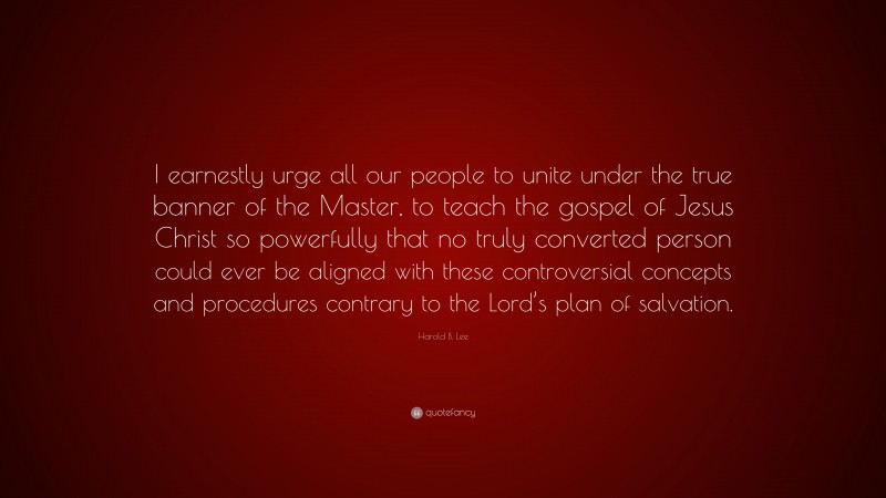 Harold B. Lee Quote: “I earnestly urge all our people to unite under the true banner of the Master, to teach the gospel of Jesus Christ so powerfully that no truly converted person could ever be aligned with these controversial concepts and procedures contrary to the Lord’s plan of salvation.”