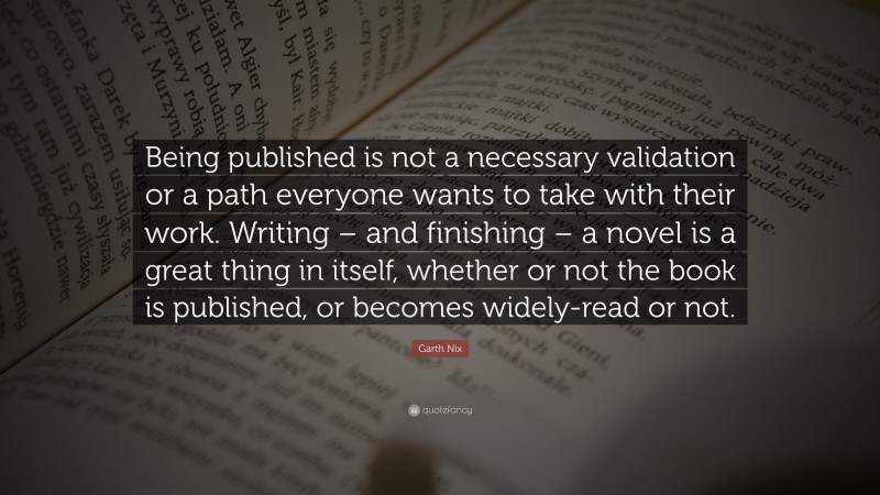 Garth Nix Quote: “Being published is not a necessary validation or a path everyone wants to take with their work. Writing – and finishing – a novel is a great thing in itself, whether or not the book is published, or becomes widely-read or not.”