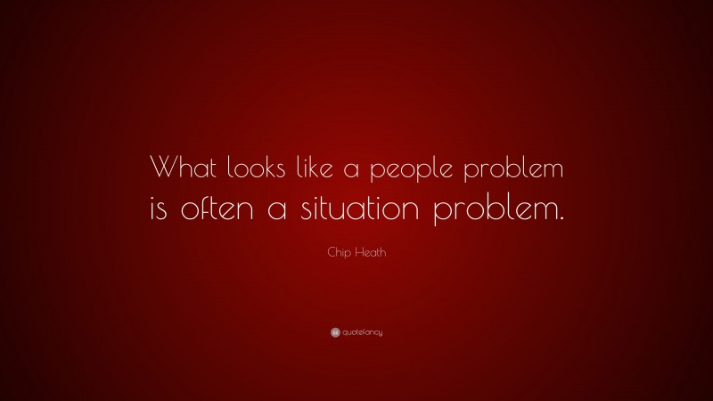 Chip Heath Quote: “What looks like a people problem is often a situation problem.”