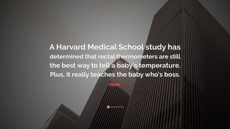 Tina Fey Quote: “A Harvard Medical School study has determined that rectal thermometers are still the best way to tell a baby’s temperature. Plus, it really teaches the baby who’s boss.”