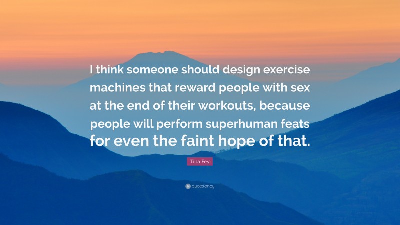 Tina Fey Quote: “I think someone should design exercise machines that reward people with sex at the end of their workouts, because people will perform superhuman feats for even the faint hope of that.”
