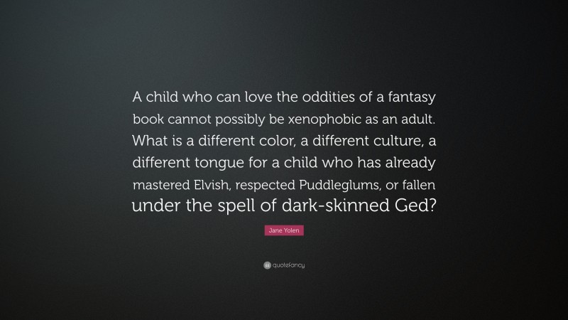 Jane Yolen Quote: “A child who can love the oddities of a fantasy book cannot possibly be xenophobic as an adult. What is a different color, a different culture, a different tongue for a child who has already mastered Elvish, respected Puddleglums, or fallen under the spell of dark-skinned Ged?”