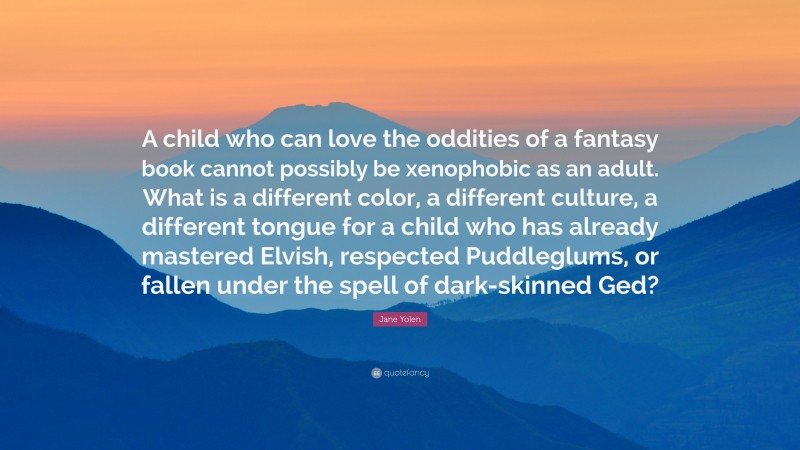 Jane Yolen Quote: “A child who can love the oddities of a fantasy book cannot possibly be xenophobic as an adult. What is a different color, a different culture, a different tongue for a child who has already mastered Elvish, respected Puddleglums, or fallen under the spell of dark-skinned Ged?”