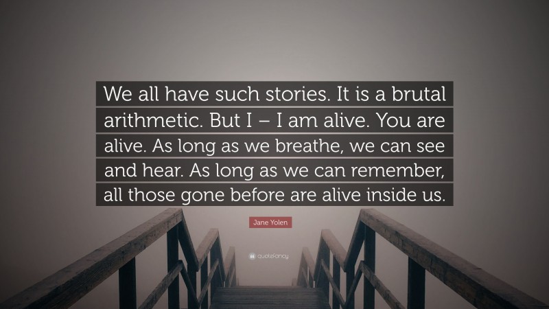 Jane Yolen Quote: “We all have such stories. It is a brutal arithmetic. But I – I am alive. You are alive. As long as we breathe, we can see and hear. As long as we can remember, all those gone before are alive inside us.”