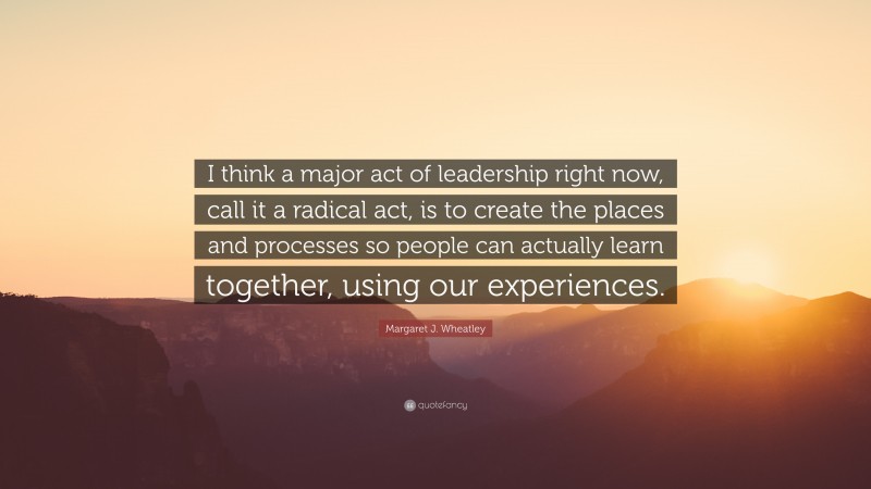 Margaret J. Wheatley Quote: “I think a major act of leadership right now, call it a radical act, is to create the places and processes so people can actually learn together, using our experiences.”