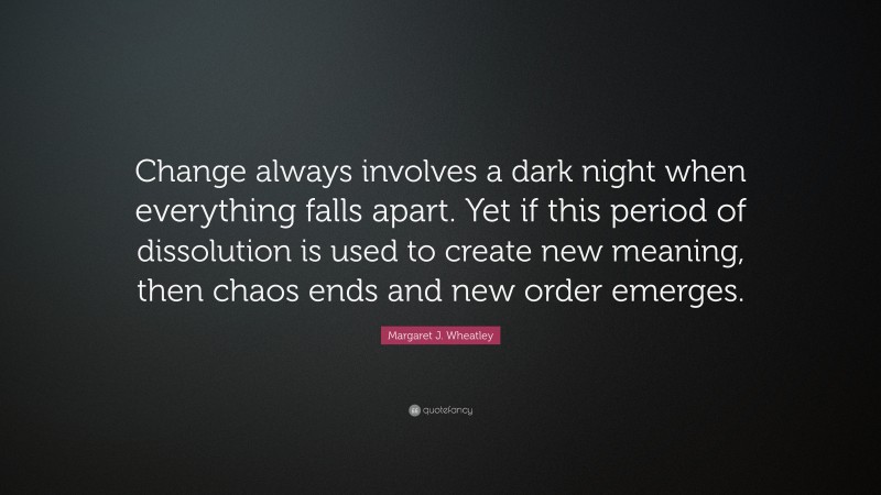 Margaret J. Wheatley Quote: “Change always involves a dark night when everything falls apart. Yet if this period of dissolution is used to create new meaning, then chaos ends and new order emerges.”