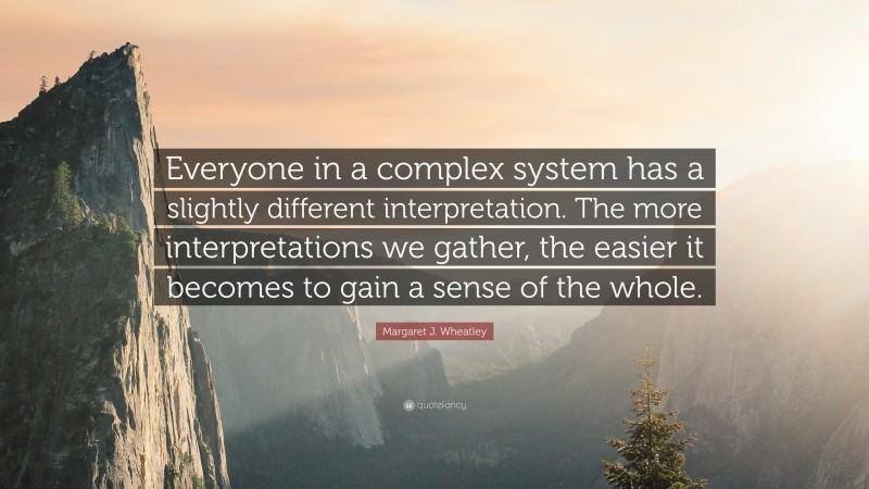 Margaret J. Wheatley Quote: “Everyone in a complex system has a slightly different interpretation. The more interpretations we gather, the easier it becomes to gain a sense of the whole.”