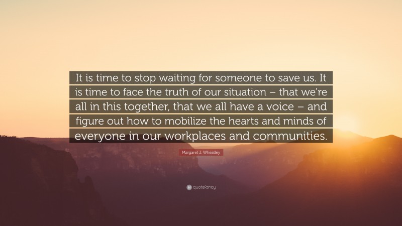 Margaret J. Wheatley Quote: “It is time to stop waiting for someone to save us. It is time to face the truth of our situation – that we’re all in this together, that we all have a voice – and figure out how to mobilize the hearts and minds of everyone in our workplaces and communities.”