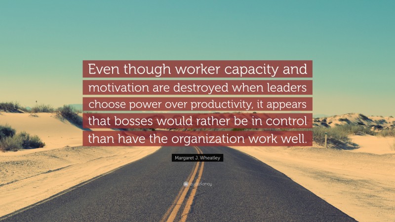 Margaret J. Wheatley Quote: “Even though worker capacity and motivation are destroyed when leaders choose power over productivity, it appears that bosses would rather be in control than have the organization work well.”