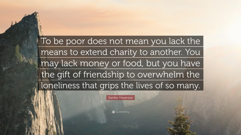 Stanley Hauerwas Quote: “To be poor does not mean you lack the means to extend charity to another. You may lack money or food, but you have the gift of friendship to overwhelm the loneliness that grips the lives of so many.”