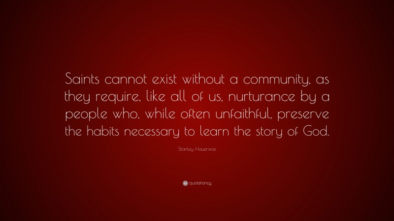 Stanley Hauerwas Quote: “Saints cannot exist without a community, as they require, like all of us, nurturance by a people who, while often unfaithful, preserve the habits necessary to learn the story of God.”