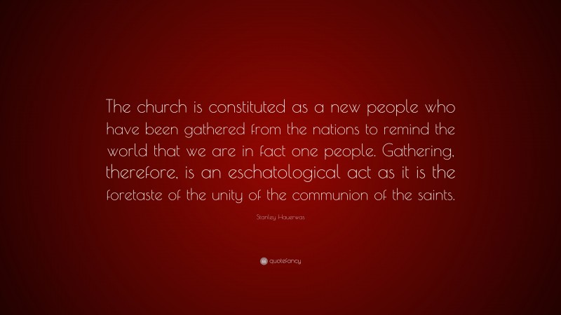 Stanley Hauerwas Quote: “The church is constituted as a new people who have been gathered from the nations to remind the world that we are in fact one people. Gathering, therefore, is an eschatological act as it is the foretaste of the unity of the communion of the saints.”