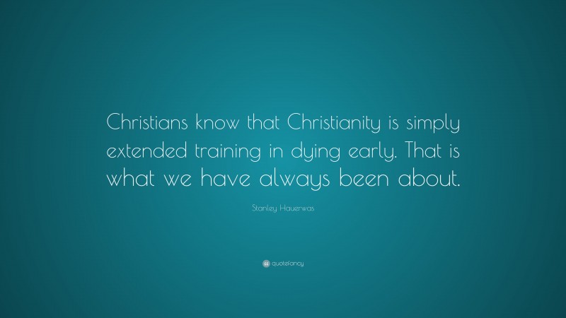Stanley Hauerwas Quote: “Christians know that Christianity is simply extended training in dying early. That is what we have always been about.”