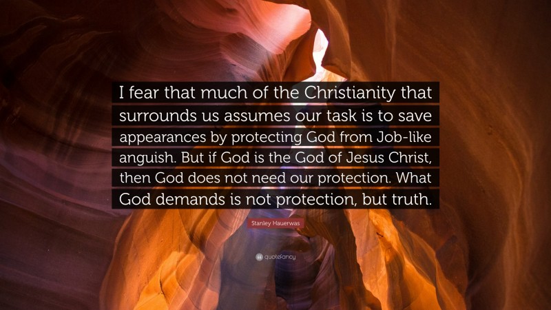 Stanley Hauerwas Quote: “I fear that much of the Christianity that surrounds us assumes our task is to save appearances by protecting God from Job-like anguish. But if God is the God of Jesus Christ, then God does not need our protection. What God demands is not protection, but truth.”