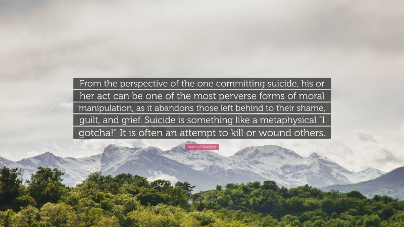 Stanley Hauerwas Quote: “From the perspective of the one committing suicide, his or her act can be one of the most perverse forms of moral manipulation, as it abandons those left behind to their shame, guilt, and grief. Suicide is something like a metaphysical “I gotcha!” It is often an attempt to kill or wound others.”
