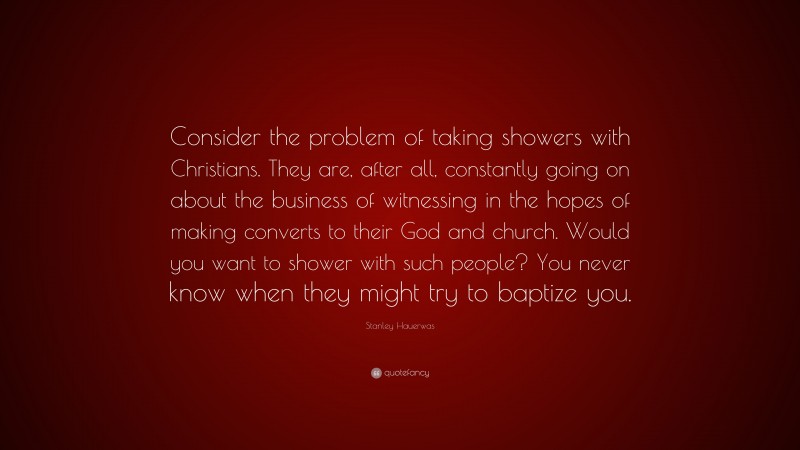 Stanley Hauerwas Quote: “Consider the problem of taking showers with Christians. They are, after all, constantly going on about the business of witnessing in the hopes of making converts to their God and church. Would you want to shower with such people? You never know when they might try to baptize you.”