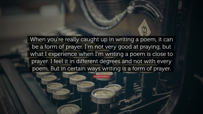 Denise Levertov Quote: “When you’re really caught up in writing a poem, it can be a form of prayer. I’m not very good at praying, but what I experience when I’m writing a poem is close to prayer. I feel it in different degrees and not with every poem. But in certain ways writing is a form of prayer.”