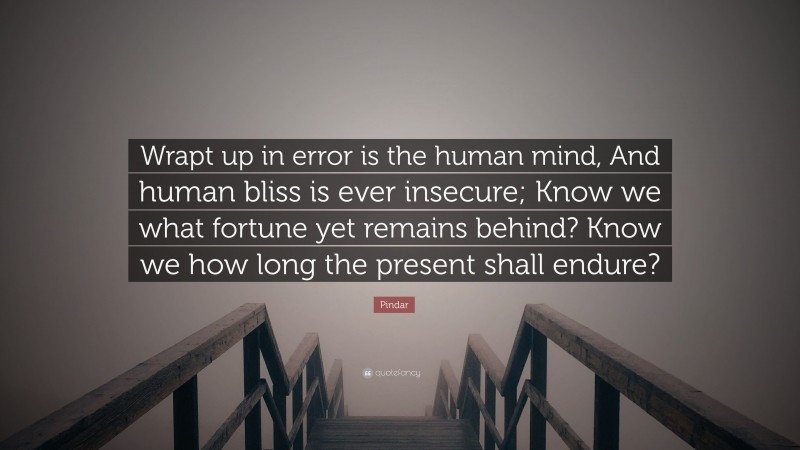 Pindar Quote: “Wrapt up in error is the human mind, And human bliss is ever insecure; Know we what fortune yet remains behind? Know we how long the present shall endure?”