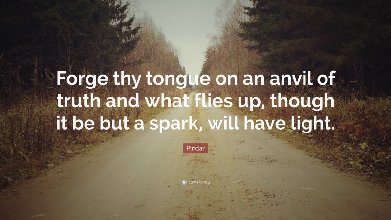Pindar Quote: “Forge thy tongue on an anvil of truth and what flies up, though it be but a spark, will have light.”