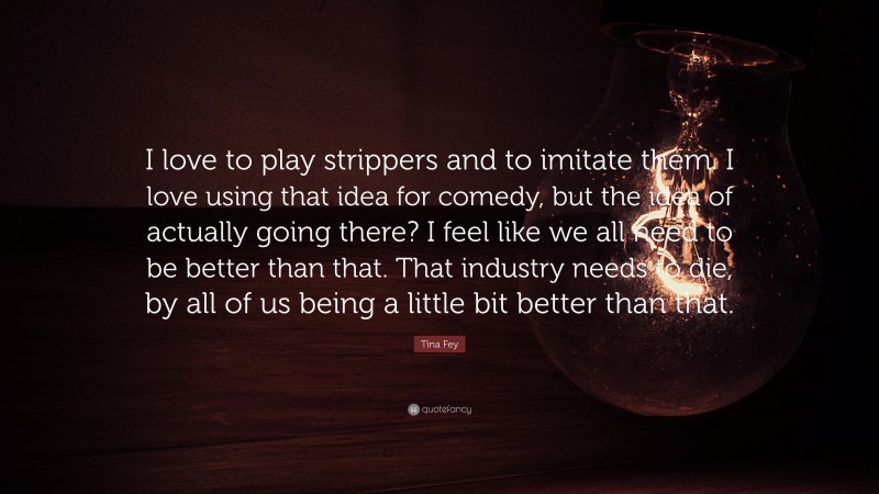 Tina Fey Quote: “I love to play strippers and to imitate them. I love using that idea for comedy, but the idea of actually going there? I feel like we all need to be better than that. That industry needs to die, by all of us being a little bit better than that.”
