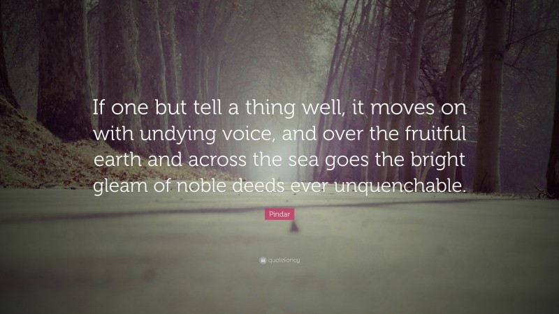 Pindar Quote: “If one but tell a thing well, it moves on with undying voice, and over the fruitful earth and across the sea goes the bright gleam of noble deeds ever unquenchable.”