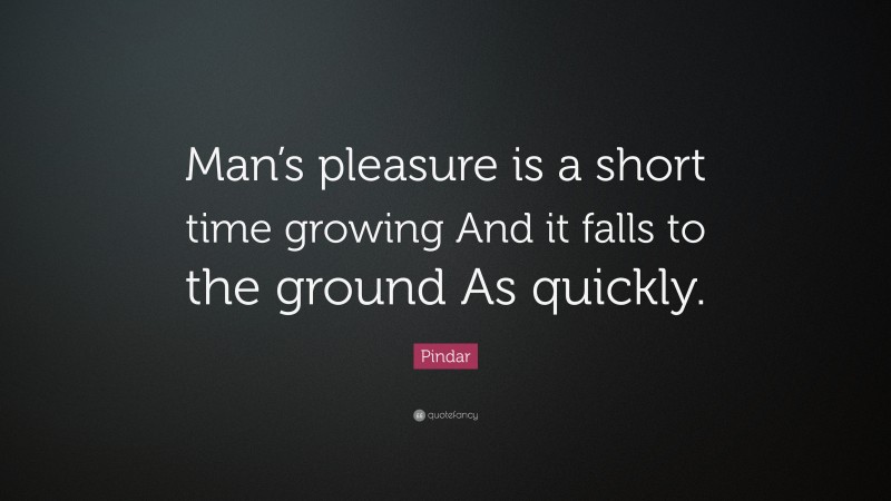 Pindar Quote: “Man’s pleasure is a short time growing And it falls to the ground As quickly.”