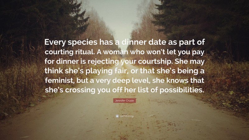 Jennifer Crusie Quote: “Every species has a dinner date as part of courting ritual. A woman who won’t let you pay for dinner is rejecting your courtship. She may think she’s playing fair, or that she’s being a feminist, but a very deep level, she knows that she’s crossing you off her list of possibilities.”