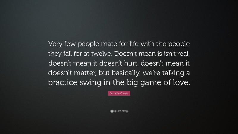 Jennifer Crusie Quote: “Very few people mate for life with the people they fall for at twelve. Doesn’t mean is isn’t real, doesn’t mean it doesn’t hurt, doesn’t mean it doesn’t matter, but basically, we’re talking a practice swing in the big game of love.”