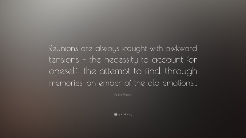 Anita Shreve Quote: “Reunions are always fraught with awkward tensions – the necessity to account for oneself; the attempt to find, through memories, an ember of the old emotions...”