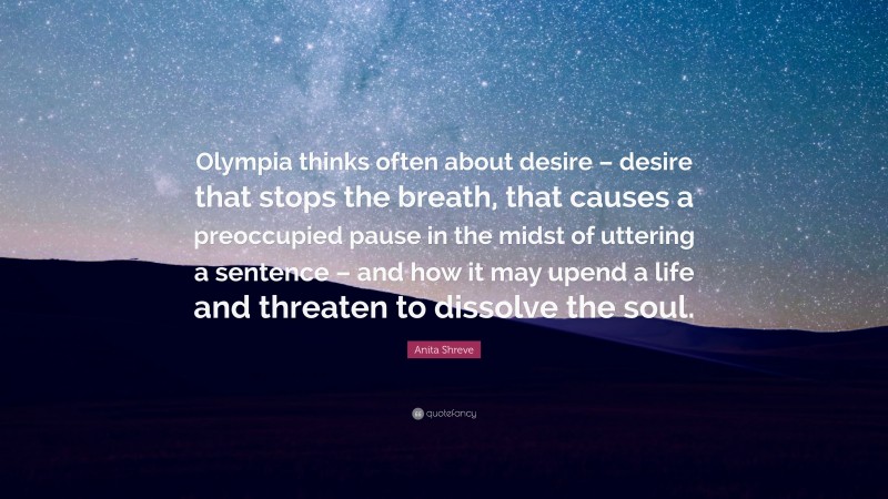 Anita Shreve Quote: “Olympia thinks often about desire – desire that stops the breath, that causes a preoccupied pause in the midst of uttering a sentence – and how it may upend a life and threaten to dissolve the soul.”