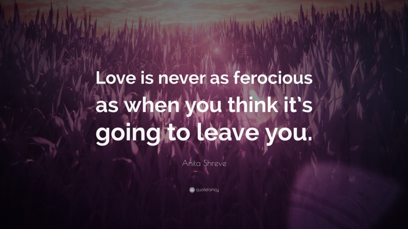 Anita Shreve Quote: “Love is never as ferocious as when you think it’s going to leave you.”