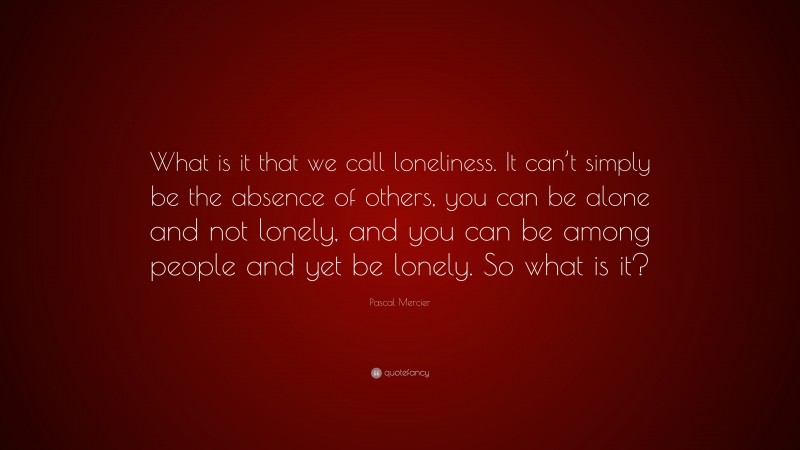 Pascal Mercier Quote: “What is it that we call loneliness. It can’t simply be the absence of others, you can be alone and not lonely, and you can be among people and yet be lonely. So what is it?”