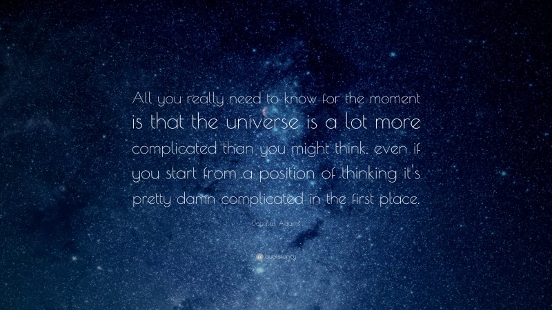 Douglas Adams Quote: “All you really need to know for the moment is that the universe is a lot more complicated than you might think, even if you start from a position of thinking it's pretty damn complicated in the first place.”