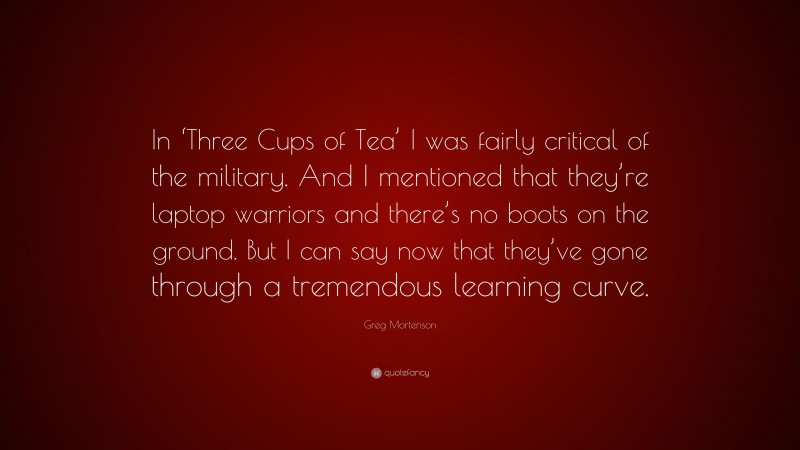 Greg Mortenson Quote: “In ‘Three Cups of Tea’ I was fairly critical of the military. And I mentioned that they’re laptop warriors and there’s no boots on the ground. But I can say now that they’ve gone through a tremendous learning curve.”