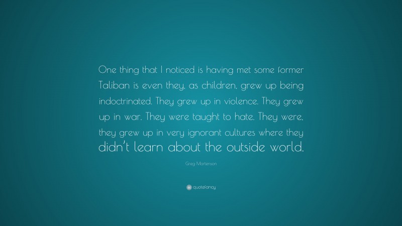 Greg Mortenson Quote: “One thing that I noticed is having met some former Taliban is even they, as children, grew up being indoctrinated. They grew up in violence. They grew up in war. They were taught to hate. They were, they grew up in very ignorant cultures where they didn’t learn about the outside world.”