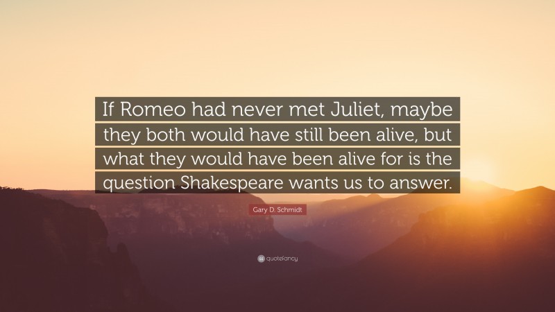 Gary D. Schmidt Quote: “If Romeo had never met Juliet, maybe they both would have still been alive, but what they would have been alive for is the question Shakespeare wants us to answer.”