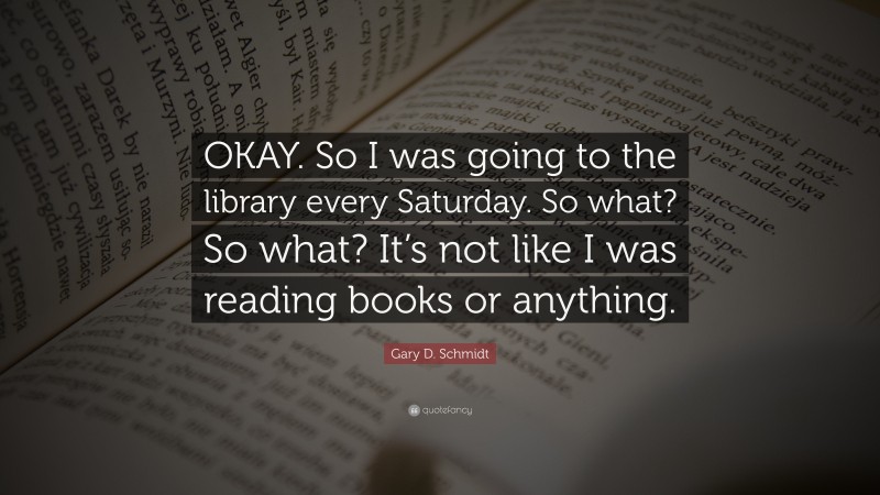 Gary D. Schmidt Quote: “OKAY. So I was going to the library every Saturday. So what? So what? It’s not like I was reading books or anything.”