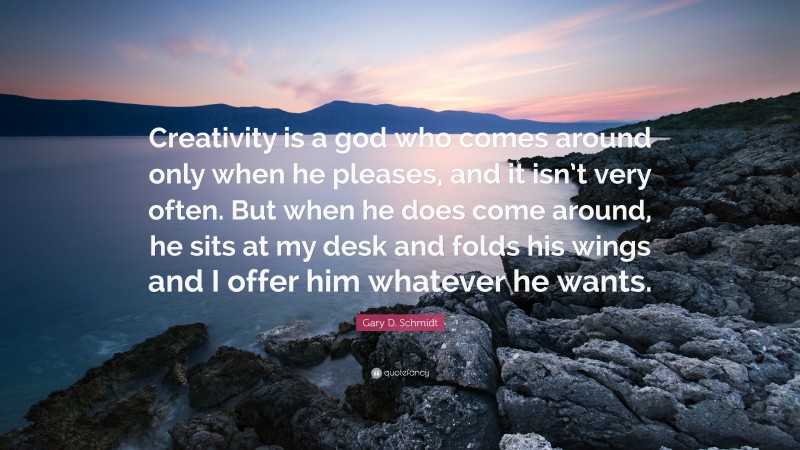 Gary D. Schmidt Quote: “Creativity is a god who comes around only when he pleases, and it isn’t very often. But when he does come around, he sits at my desk and folds his wings and I offer him whatever he wants.”