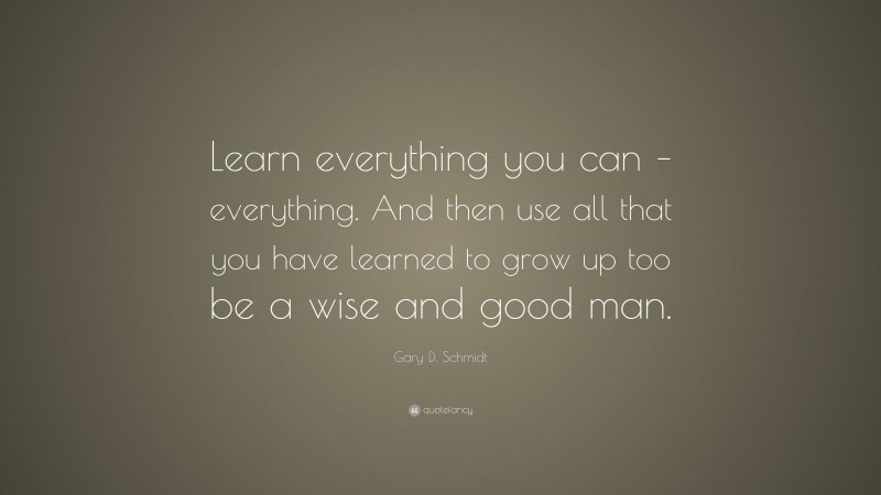 Gary D. Schmidt Quote: “Learn everything you can – everything. And then use all that you have learned to grow up too be a wise and good man.”
