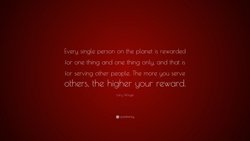 Larry Winget Quote: “Every single person on the planet is rewarded for one thing and one thing only, and that is for serving other people. The more you serve others, the higher your reward.”