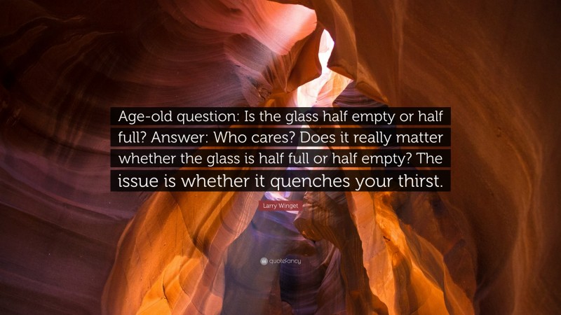 Larry Winget Quote: “Age-old question: Is the glass half empty or half full? Answer: Who cares? Does it really matter whether the glass is half full or half empty? The issue is whether it quenches your thirst.”