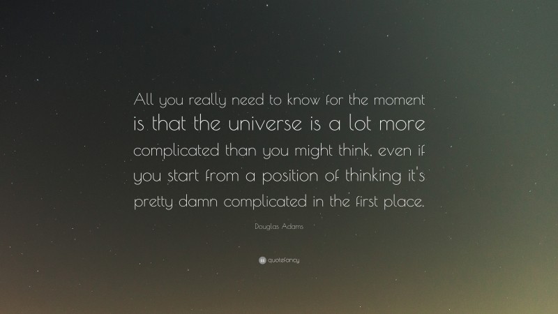 Douglas Adams Quote: “All you really need to know for the moment is that the universe is a lot more complicated than you might think, even if you start from a position of thinking it's pretty damn complicated in the first place.”