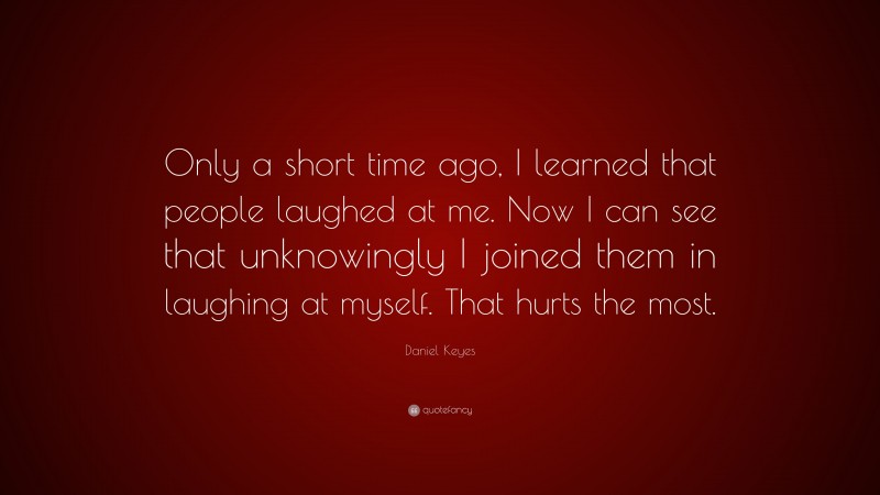 Daniel Keyes Quote: “Only a short time ago, I learned that people laughed at me. Now I can see that unknowingly I joined them in laughing at myself. That hurts the most.”