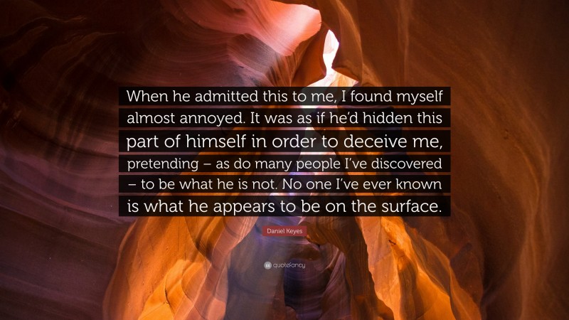 Daniel Keyes Quote: “When he admitted this to me, I found myself almost annoyed. It was as if he’d hidden this part of himself in order to deceive me, pretending – as do many people I’ve discovered – to be what he is not. No one I’ve ever known is what he appears to be on the surface.”