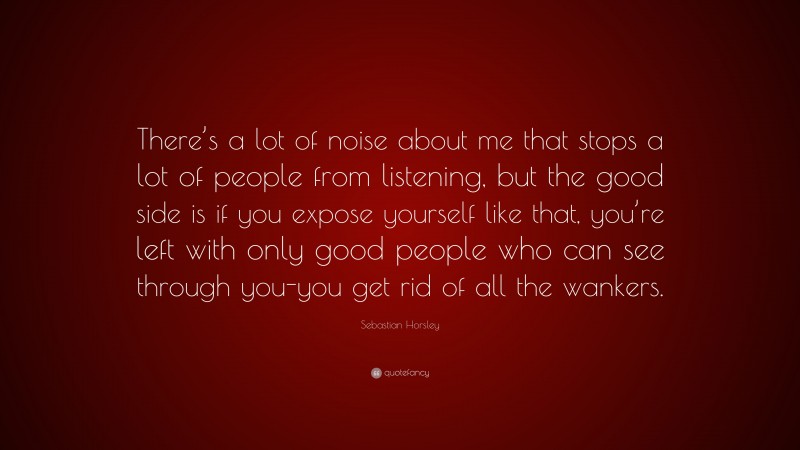 Sebastian Horsley Quote: “There’s a lot of noise about me that stops a lot of people from listening, but the good side is if you expose yourself like that, you’re left with only good people who can see through you-you get rid of all the wankers.”