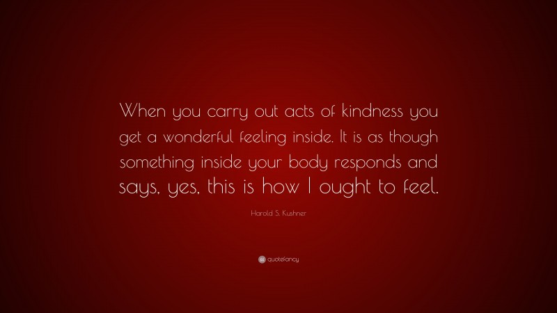 Harold S. Kushner Quote: “When you carry out acts of kindness you get a wonderful feeling inside. It is as though something inside your body responds and says, yes, this is how I ought to feel.”