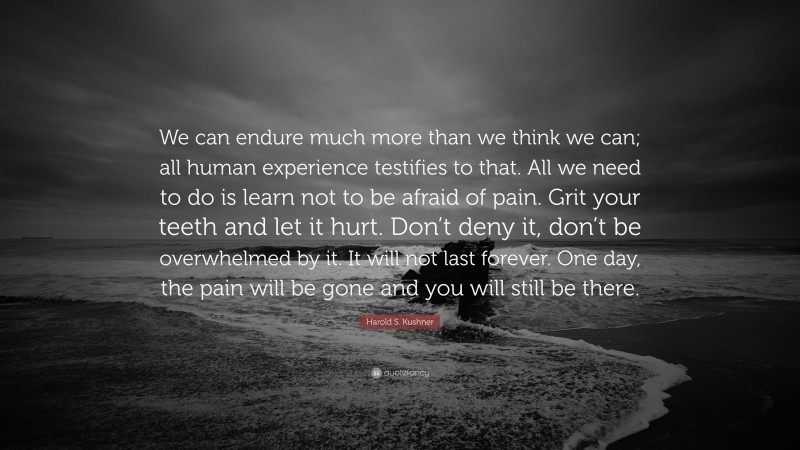 Harold S. Kushner Quote: “We can endure much more than we think we can; all human experience testifies to that. All we need to do is learn not to be afraid of pain. Grit your teeth and let it hurt. Don’t deny it, don’t be overwhelmed by it. It will not last forever. One day, the pain will be gone and you will still be there.”