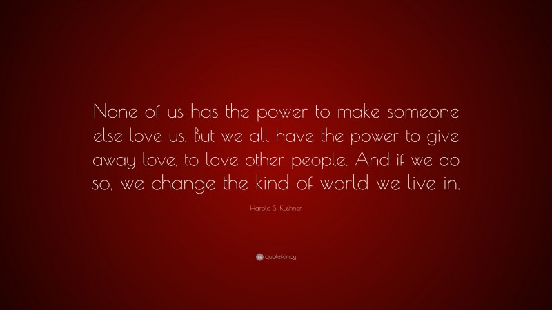 Harold S. Kushner Quote: “None of us has the power to make someone else love us. But we all have the power to give away love, to love other people. And if we do so, we change the kind of world we live in.”